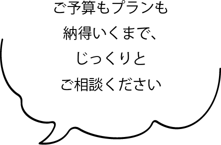 ご予算もプランも納得いくまで、じっくりとご相談ください